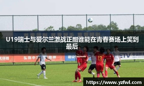 U19瑞士与爱尔兰激战正酣谁能在青春赛场上笑到最后
