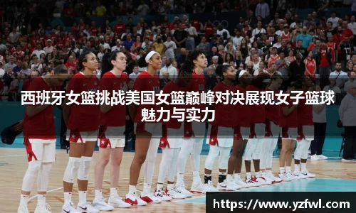 西班牙女篮挑战美国女篮巅峰对决展现女子篮球魅力与实力